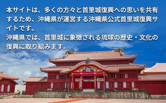 本サイトは、多くの方々と首里城復興への思いを共有するため、沖縄県が運営する沖縄県公式首里城復興サイトです。沖縄県では、首里城に象徴される琉球の歴史・文化の復興に取り組みます。